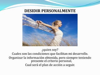 DESIDIR PERSONALMENTE¿quien soy?Cuales son las condiciones que facilitan mi desarrollo.Organizar la información obtenida, pero siempre teniendo presente el criterio personal,Cual será el plan de acción a seguir.