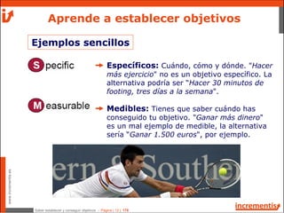Saber establecer y conseguir objetivos - Página | 12 | 178
www.incrementis.es
Aprende a establecer objetivos
Específicos: Cuándo, cómo y dónde. "Hacer
más ejercicio" no es un objetivo específico. La
alternativa podría ser “Hacer 30 minutos de
footing, tres días a la semana".
Medibles: Tienes que saber cuándo has
conseguido tu objetivo. "Ganar más dinero"
es un mal ejemplo de medible, la alternativa
sería “Ganar 1.500 euros", por ejemplo.
Ejemplos sencillos
 