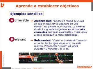 Saber establecer y conseguir objetivos - Página | 13 | 178
www.incrementis.es
Aprende a establecer objetivos
Alcanzables: “Ganar un millón de euros
en seis meses con la apertura de una
tienda”, no parece muy factible. Lo ideal es
dividir los grandes objetivos en otros más
concretos que sean alcanzables, y así, poco
a poco conseguir la meta establecida.
Relevantes: “Correr una maratón” cuando
no se ha hecho ejercicio nunca, no sería
realista. Proponerse “Correr los lunes
durante 40 minutos“, sí lo es.
Ejemplos sencillos
 
