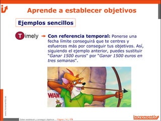 Saber establecer y conseguir objetivos - Página | 14 | 178
www.incrementis.es
Aprende a establecer objetivos
Con referencia temporal: Ponerse una
fecha límite conseguirá que te centres y
esfuerces más por conseguir tus objetivos. Así,
siguiendo el ejemplo anterior, puedes sustituir
“Ganar 1500 euros" por “Ganar 1500 euros en
tres semanas".
Ejemplos sencillos
 