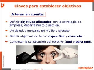 Saber establecer y conseguir objetivos - Página | 18 | 178
www.incrementis.es
Claves para establecer objetivos
Definir objetivos alineados con la estrategia de
empresa, departamento o sección.
Un objetivo nunca es un medio o proceso.
Definir objetivos de forma específica y concreta.
Concretar la consecución del objetivo (qué y para qué).
A tener en cuenta:
 