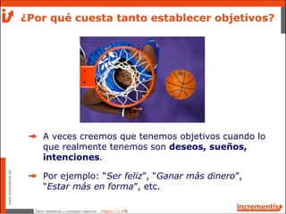 Saber establecer y conseguir objetivos - Página | 3 | 178
www.incrementis.es
A veces creemos que tenemos objetivos cuando lo
que realmente tenemos son deseos, sueños,
intenciones.
Por ejemplo: “Ser feliz”, “Ganar más dinero”,
“Estar más en forma”, etc.
¿Por qué cuesta tanto establecer objetivos?
 