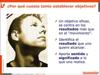 Saber establecer y conseguir objetivos - Página | 4 | 178
www.incrementis.es
Un objetivo eficaz,
se centra en los
resultados más que
en el “movimiento”.
Identifica el
resultado que uno
quiere alcanzar.
Aporta sentido y
significado a lo
que uno realiza.
¿Por qué cuesta tanto establecer objetivos?
 