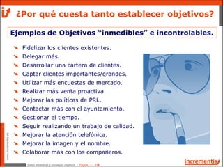 Saber establecer y conseguir objetivos - Página | 7 | 178
www.incrementis.es
Ejemplos de Objetivos “inmedibles” e incontrolables.
¿Por qué cuesta tanto establecer objetivos?
Fidelizar los clientes existentes.
Delegar más.
Desarrollar una cartera de clientes.
Captar clientes importantes/grandes.
Utilizar más encuestas de mercado.
Realizar más venta proactiva.
Mejorar las políticas de PRL.
Contactar más con el ayuntamiento.
Gestionar el tiempo.
Seguir realizando un trabajo de calidad.
Mejorar la atención telefónica.
Mejorar la imagen y el nombre.
Colaborar más con los compañeros.
 