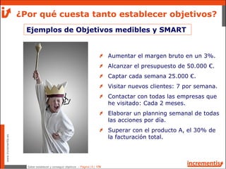 Saber establecer y conseguir objetivos - Página | 8 | 178
www.incrementis.es
Ejemplos de Objetivos medibles y SMART
¿Por qué cuesta tanto establecer objetivos?
Aumentar el margen bruto en un 3%.
Alcanzar el presupuesto de 50.000 €.
Captar cada semana 25.000 €.
Visitar nuevos clientes: 7 por semana.
Contactar con todas las empresas que
he visitado: Cada 2 meses.
Elaborar un planning semanal de todas
las acciones por día.
Superar con el producto A, el 30% de
la facturación total.
 