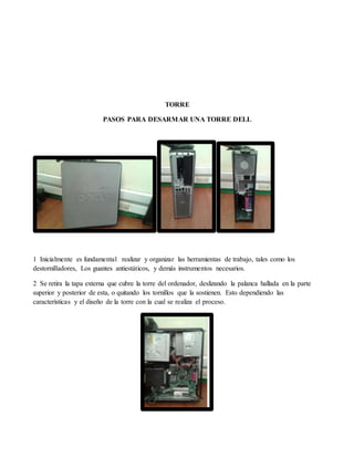 TORRE
PASOS PARA DESARMAR UNA TORRE DELL
1 Inicialmente es fundamental realizar y organizar las herramientas de trabajo, tales como los
destornilladores, Los guantes antiestáticos, y demás instrumentos necesarios.
2 Se retira la tapa externa que cubre la torre del ordenador, deslizando la palanca hallada en la parte
superior y posterior de esta, o quitando los tornillos que la sostienen. Esto dependiendo las
características y el diseño de la torre con la cual se realiza el proceso.
 