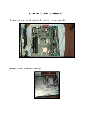 PASOS PARA ARMAR UNA TORRE DELL
1 Primeramente se le pone a la mainboard las memorias y el microprocesador
2 Después se coloca el disco duro en la caja
 