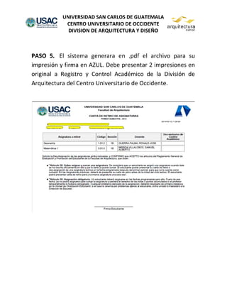 UNIVERSIDAD SAN CARLOS DE GUATEMALA
CENTRO UNIVERSITARIO DE OCCIDENTE
DIVISION DE ARQUITECTURA Y DISEÑO
PASO 5. El sistema generara en .pdf el archivo para su
impresión y firma en AZUL. Debe presentar 2 impresiones en
original a Registro y Control Académico de la División de
Arquitectura del Centro Universitario de Occidente.
 