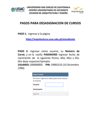 UNIVERSIDAD SAN CARLOS DE GUATEMALA
CENTRO UNIVERSITARIO DE OCCIDENTE
DIVISION DE ARQUITECTURA Y DISEÑO
PASOS PARA DESASIGNACION DE CURSOS
PASO 1. Ingresar a la página
http://arquitectura.usac.edu.gt/estudiante
PASO 2. Ingresar como usuario, su Número de
Carné, y en la casilla PASSWORD ingresar fecha de
nacimiento de la siguiente forma: Año, Mes y Día.
(Sin dejar espacios) Ejemplo:
USUARIO: 200900001 PIN: 19901215 (15 Diciembre
1990)
 