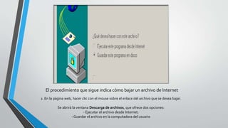 El procedimiento que sigue indica cómo bajar un archivo de Internet
1. En la página web, hacer clic con el mouse sobre el enlace del archivo que se desea bajar.
Se abrirá la ventana Descarga de archivos, que ofrece dos opciones:
- Ejecutar el archivo desde Internet.
- Guardar el archivo en la computadora del usuario
 