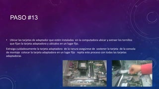 PASO #13

• Ubicar las tarjetas de adaptador que estén instaladas en la computadora ubicar y extraer los tornillos
que fijan la tarjeta adaptadora y ubícalos en un lugar fijo.
Extraiga cuidadosamente la tarjeta adaptadora de la ranura asegúrese de sostener la tarjeta de la consola
de montaje colocar la tarjeta adaptadora en un lugar fijo repita este proceso con todas las tarjetas
adaptadoras

 