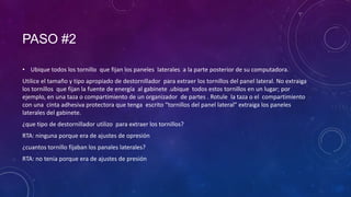 PASO #2
• Ubique todos los tornillo que fijan los paneles laterales a la parte posterior de su computadora.
Utilice el tamaño y tipo apropiado de destornillador para extraer los tornillos del panel lateral. No extraiga
los tornillos que fijan la fuente de energía al gabinete .ubique todos estos tornillos en un lugar; por
ejemplo, en una taza o compartimiento de un organizador de partes . Rotule la taza o el compartimiento
con una cinta adhesiva protectora que tenga escrito “tornillos del panel lateral” extraiga los paneles
laterales del gabinete.
¿que tipo de destornillador utilizo para extraer los tornillos?
RTA: ninguna porque era de ajustes de opresión

¿cuantos tornillo fijaban los panales laterales?
RTA: no tenia porque era de ajustes de presión

 