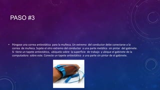 PASO #3

• Póngase una correa antiestática para la muñeca. Un extremo del conductor debe conectarse a la
correa de muñeca. Sujete el otro extremo del conductor a una parte metálica sin pintar del gabinete.
Si tiene un tapete antiestático, ubíquelo sobre la superficie de trabajo y ubique el gabinete de la
computadora sobre este. Conecte un tapete antiestático a una parte sin pintar de el gabinete.

 