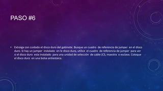 PASO #6

• Extraiga con cuidado el disco duro del gabinete. Busque un cuadro de referencia de jumper en el disco
duro. Si hay un jumper instalado en le disco duro, utilice el cuadro de referencia de jumper para ver
si el disco duro esta instalado para una unidad de selección de cable (CS, maestra o esclava. Coloque
el disco duro en una bolsa antiestaica.

 
