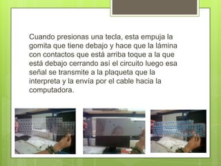 Cuando presionas una tecla, esta empuja la
gomita que tiene debajo y hace que la lámina
con contactos que está arriba toque a la que
está debajo cerrando así el circuito luego esa
señal se transmite a la plaqueta que la
interpreta y la envía por el cable hacia la
computadora.

 