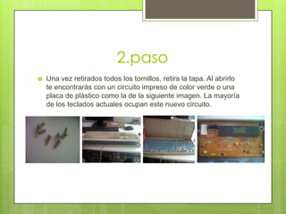 2.paso


Una vez retirados todos los tornillos, retira la tapa. Al abrirlo
te encontrarás con un circuito impreso de color verde o una
placa de plástico como la de la siguiente imagen. La mayoría
de los teclados actuales ocupan este nuevo circuito.

 