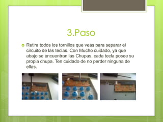 3.Paso


Retira todos los tornillos que veas para separar el
circuito de las teclas. Con Mucho cuidado, ya que
abajo se encuentran las Chupas, cada tecla posee su
propia chupa. Ten cuidado de no perder ninguna de
ellas.

 
