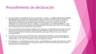 Procedimiento de declaración 
 Existe también la posibilidad de que el trabajador/a acuda a su médico del sistema público 
de salud(atención primaria o especializada), quien valorará si existen indicios de que la 
enfermedad pueda haber sido causada por el trabajo. En su caso, el médico emitirá un 
diagnóstico de sospecha del posible origen laboral (con baja si el estado de salud del 
trabajador es incapacitante para el trabajo), y lo trasladará a la Inspección Médica, como 
autoridad jerárquica directa dentro del Sistema Público de Salud que contará con el apoyo, 
en caso de existir, de la Unidad de Salud Laboral. 
 Una vez emitido el mencionado diagnóstico de sospecha, la autoridad sanitaria de la CC.AA. 
(a través de la Inspección médica, unidad de salud laboral o equivalente) trasladará a la 
Mutua encargada de la cobertura dicha sospecha, para que emita, en su caso, el parte 
correspondiente. 
 En todo caso, es el Instituto Nacional de la Seguridad Social (INSS), como entidad gestora, 
quien tiene la última palabra: puede emitir resolución de determinación de contingencia, 
condenando, en su caso, a la Mutua a hacerse cargo del proceso. 
 El trabajador y la trabajadora siempre tienen la posibilidad de acceder directamente al INSS 
para solicitar su pronunciamiento al respecto para la correcta determinación del carácter 
profesional de la enfermedad. 
 