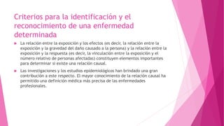 Criterios para la identificación y el 
reconocimiento de una enfermedad 
determinada 
 La relación entre la exposición y los efectos (es decir, la relación entre la 
exposición y la gravedad del daño causado a la persona) y la relación entre la 
exposición y la respuesta (es decir, la vinculación entre la exposición y el 
número relativo de personas afectadas) constituyen elementos importantes 
para determinar si existe una relación causal. 
 Las investigaciones y los estudios epidemiológicos han brindado una gran 
contribución a este respecto. El mayor conocimiento de la relación causal ha 
permitido una definición médica más precisa de las enfermedades 
profesionales. 
 