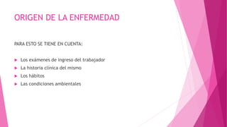 ORIGEN DE LA ENFERMEDAD 
PARA ESTO SE TIENE EN CUENTA: 
 Los exámenes de ingreso del trabajador 
 La historia clínica del mismo 
 Los hábitos 
 Las condiciones ambientales 
 
