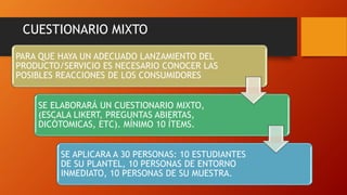 CUESTIONARIO MIXTO
PARA QUE HAYA UN ADECUADO LANZAMIENTO DEL
PRODUCTO/SERVICIO ES NECESARIO CONOCER LAS
POSIBLES REACCIONES DE LOS CONSUMIDORES
SE ELABORARÁ UN CUESTIONARIO MIXTO,
(ESCALA LIKERT, PREGUNTAS ABIERTAS,
DICÓTOMICAS, ETC). MÍNIMO 10 ÍTEMS.
SE APLICARA A 30 PERSONAS: 10 ESTUDIANTES
DE SU PLANTEL, 10 PERSONAS DE ENTORNO
INMEDIATO, 10 PERSONAS DE SU MUESTRA.
 