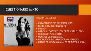 CUESTIONARIO MIXTO
PREGUNTAS SOBRE:
• CARACTERISTÍCAS DEL PRODUCTO
• BENEFICIOS DEL PRODUCTO
• PRECIO
• MARCA Y LOGOTIPO (COLORES, ESTILO, ETC)
• MEDIOS DE PUBLICIDAD
• MENSAJE DE PUBLICIDAD
• PROMOCIÓN DEL PRODUCTO O SERVICIO
• FORMA DE VENTAS (CANALES DE DISTRIBUCIÓN)
 