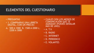 • PREGUNTAS
• 1. COMPRARIAS UNA LIBRETA
DIGITAL, CON UN PRECIO:
A. 500 A 1000 B. 1500 A 2000 c.
2200 A 3000
• CUÁLES SON LOS MEDIOS DE
COMUNICACIÓN QUE TE
AGRADAN (PUEDES SEÑALAR
MÁS DE UNO):
• A. T.V.
• B. RADIO
• C. INTERNET
• D. PERIODICO
• E. VOLANTES
ELEMENTOS DEL CUESTIONARIO
 