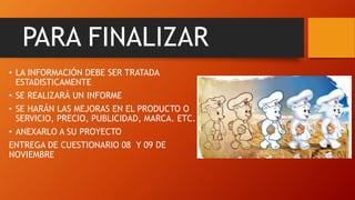 PARA FINALIZAR
• LA INFORMACIÓN DEBE SER TRATADA
ESTADISTICAMENTE
• SE REALIZARÁ UN INFORME
• SE HARÁN LAS MEJORAS EN EL PRODUCTO O
SERVICIO, PRECIO, PUBLICIDAD, MARCA. ETC.
• ANEXARLO A SU PROYECTO
ENTREGA DE CUESTIONARIO 08 Y 09 DE
NOVIEMBRE
 