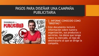 • 2. INFORME CONOCIDO COMO
“BRIEFING”:
• Este documento incluirá
información sobre nuestra
organización, sus productos o
servicios, los datos que tenga
sobre su mercado, el tipo de
destinatario al que se dirige la
campaña.
PASOS PARA DISEÑAR UNA CAMPAÑA
PUBLICITARIA
 