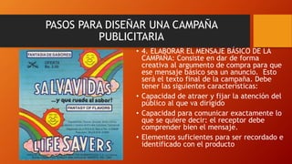 • 4. ELABORAR EL MENSAJE BÁSICO DE LA
CAMPAÑA: Consiste en dar de forma
creativa al argumento de compra para que
ese mensaje básico sea un anuncio. Esto
será el texto final de la campaña. Debe
tener las siguientes características:
• Capacidad de atraer y fijar la atención del
público al que va dirigido
• Capacidad para comunicar exactamente lo
que se quiere decir: el receptor debe
comprender bien el mensaje.
• Elementos suficientes para ser recordado e
identificado con el producto
PASOS PARA DISEÑAR UNA CAMPAÑA
PUBLICITARIA
 