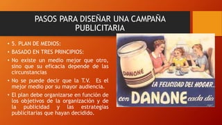 • 5. PLAN DE MEDIOS:
• BASADO EN TRES PRINCIPIOS:
• No existe un medio mejor que otro,
sino que su eficacia depende de las
circunstancias
• No se puede decir que la T.V. Es el
mejor medio por su mayor audiencia.
• El plan debe organizarse en función de
los objetivos de la organización y de
la publicidad y las estrategias
publicitarias que hayan decidido.
PASOS PARA DISEÑAR UNA CAMPAÑA
PUBLICITARIA
 