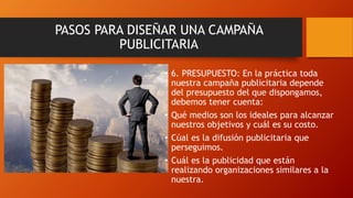 • 6. PRESUPUESTO: En la práctica toda
nuestra campaña publicitaria depende
del presupuesto del que dispongamos,
debemos tener cuenta:
• Qué medios son los ideales para alcanzar
nuestros objetivos y cuál es su costo.
• Cúal es la difusión publicitaria que
perseguimos.
• Cuál es la publicidad que están
realizando organizaciones similares a la
nuestra.
PASOS PARA DISEÑAR UNA CAMPAÑA
PUBLICITARIA
 