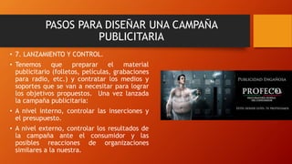 • 7. LANZAMIENTO Y CONTROL.
• Tenemos que preparar el material
publicitario (folletos, películas, grabaciones
para radio, etc.) y contratar los medios y
soportes que se van a necesitar para lograr
los objetivos propuestos. Una vez lanzada
la campaña publicitaria:
• A nivel interno, controlar las inserciones y
el presupuesto.
• A nivel externo, controlar los resultados de
la campaña ante el consumidor y las
posibles reacciones de organizaciones
similares a la nuestra.
PASOS PARA DISEÑAR UNA CAMPAÑA
PUBLICITARIA
 