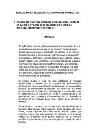 EDUCACIÓN EN TECNOLOGÍA A TRAVES DE PROYECTOS



1- Análisis del tema “uso adecuado de los recursos, teniendo
   en cuenta los valores en la educación en tecnología
   (técnicos, económicos y estéticos).”



                            TECNICOS



     El valor de la ciencia y la tecnología para la educación de los
     ciudadanos es algo que hoy no se discute. También suele
     haber acuerdo en que la educación en valores no es menos
     importante para el desarrollo del individuo que la adquisición
     de saberes y destrezas. Ciencia, tecnología y valores (saber,
     hacer y juzgar) son, por tanto, elementos básicos de la propia
     definición de educación en nuestros tiempos. Sin embargo,
     más allá de los acuerdos en los grandes principios, no está
     claro que esas esferas de lo fáctico y lo axiológico, del ser y
     del deber ser, hayan sido siempre consideradas como
     complementarias en educación.

    El propio medio el que ha sido adaptado a nuestras
    necesidades y deseos en un proceso de transformación
    continua que tiene su explicación en la técnica, en la capacidad
    práctica de transformar la realidad. Lo divino de los seres
    humanos podrá es el dominio del lenguaje o la capacidad para
    la abstracción y la creación de ideas y explicaciones a los
    fenómenos, pero con ello, y aún antes que ello, lo divino de los
    humanos es su cualidad para hacer cosas, para cambiar la
    realidad.

    Es la técnica, por tanto, la primera seña de identidad de lo
    humano. Hoy somos homo sapiens, seres capaces de hacer
    cosas, seres capaces de crear cosas, incluso seres que
    creando cosas han sido capaces de hacerse a sí mismos.
    Porque si la técnica es el primer producto de lo humano,
    también los humanos somos el más genuino producto de la
    técnica.
 