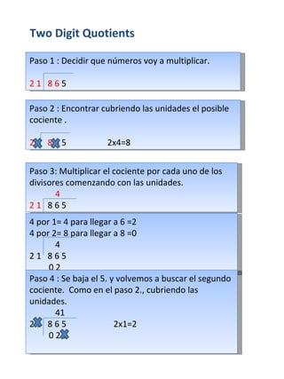 Two Digit Quotients Paso 1 : Decidir que números voy a multiplicar. 2 1   8 6  5 Paso 2 : Encontrar cubriendo las unidades el posible cociente . 2  1   8 6  5  2x4=8 Paso 3: Multiplicar el cociente por cada uno de los divisores comenzando con las unidades. 4 2 1   8 6  5 4 por 1= 4 para llegar a 6 =2 4 por 2= 8 para llegar a 8 =0  4 2 1   8 6  5  0 2 Paso 4 : Se baja el 5. y volvemos a buscar el segundo cociente.  Como en el paso 2., cubriendo las unidades. 41 2 1   8 6  5  2x1=2 0 2 5 