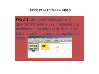 PASOS PARA EDITAR UN VIDEO
PASO 1. Se deben seleccionar y
guardar los videos, las imágenes y la
música en una carpeta de la que se
tomará cada una para la creación del
video.
 