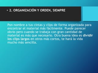• 2. ORGANIZACIÓN Y ORDEN, SIEMPRE
Pon nombre a tus cintas y clips de forma organizada para
encontrar el material más fácilmente. Puede parecer
obvio pero cuando se trabaja con gran cantidad de
material es más que necesario. Otra buena idea es dividir
los clips largos en otros más cortos, te hará la vida
mucho más sencilla.
 