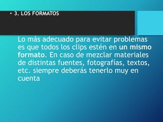 • 3. LOS FORMATOS
Lo más adecuado para evitar problemas
es que todos los clips estén en un mismo
formato. En caso de mezclar materiales
de distintas fuentes, fotografías, textos,
etc. siempre deberás tenerlo muy en
cuenta
 