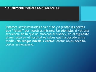 • 5. SIEMPRE PUEDES CORTAR ANTES
Estamos acostumbrados a ver cine y a juntar las partes
que “faltan” por nosotros mismos. Un ejemplo: si ves una
secuencia an la que un niño cae al suelo y, en el siguiente
plano, está en el hospital ya sabes qué ha pasado entre
medio. No tengas miedo a cortar: cortar no es pecado,
cortar es necesario.
 