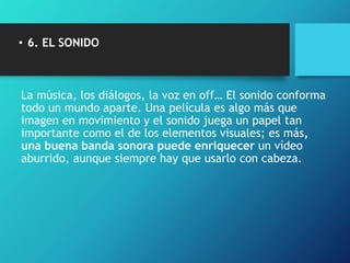 • 6. EL SONIDO
La música, los diálogos, la voz en off… El sonido conforma
todo un mundo aparte. Una película es algo más que
imagen en movimiento y el sonido juega un papel tan
importante como el de los elementos visuales; es más,
una buena banda sonora puede enriquecer un vídeo
aburrido, aunque siempre hay que usarlo con cabeza.
 