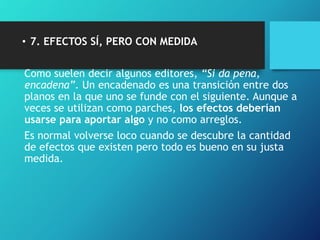• 7. EFECTOS SÍ, PERO CON MEDIDA
Como suelen decir algunos editores, “Si da pena,
encadena”. Un encadenado es una transición entre dos
planos en la que uno se funde con el siguiente. Aunque a
veces se utilizan como parches, los efectos deberían
usarse para aportar algo y no como arreglos.
Es normal volverse loco cuando se descubre la cantidad
de efectos que existen pero todo es bueno en su justa
medida.
 