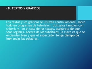 • 8. TEXTOS Y GRÁFICOS
Los textos y los gráficos se utilizan continuamente, sobre
todo en programas de televisión. Utilízalos también con
criterio y, en el caso de los textos, asegúrate de que
sean legibles. Acerca de los subtítulos, la clave es que se
entiendan bien y que el espectador tenga tiempo de
leer todas las palabras.
 