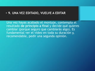• 9. UNA VEZ EDITADO, VUELVE A EDITAR
Una vez hayas acabado el montaje, contempla el
resultado de principio a final y decide qué quieres
cambiar (porque seguro que cambiarás algo). Es
fundamental ver el vídeo en toda su duración y,
recomendable, pedir una segunda opinión.
 