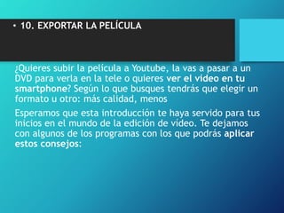 • 10. EXPORTAR LA PELÍCULA
¿Quieres subir la película a Youtube, la vas a pasar a un
DVD para verla en la tele o quieres ver el vídeo en tu
smartphone? Según lo que busques tendrás que elegir un
formato u otro: más calidad, menos
Esperamos que esta introducción te haya servido para tus
inicios en el mundo de la edición de vídeo. Te dejamos
con algunos de los programas con los que podrás aplicar
estos consejos:
 
