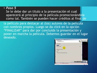 • Paso 5
Se le debe dar un titulo a la presentación el cual
aparecerá al principio de la película promocionándola
como tal. También se pueden hacer créditos al final de
la película para destacar al (los) autores de la película
con nombres propios. Luego se da click en la opción
“FINALIZAR” para dar por concluida la presentación y
poner en marcha la película. Debemos guardar en el lugar
deseado.
 