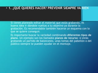 • 1. ¿QUÉ QUIERES HACER? PREVENIR SIEMPRE VA BIEN
Si tienes planeado editar el material que estás grabando, es
buena idea ir dándole vueltas a tu objetivo ya durante la
grabación. Es recomendable también hacerse un esquema con lo
que se quiere conseguir.
Es importante buscar la variedad combinando diferentes tipos de
plano. Un ejemplo son los llamados planos de recurso: si estás
grabando un partido de baloncesto, unas tomas del pabellón o del
público siempre te pueden ayudar en el montaje.
 