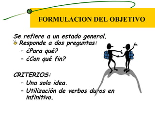 FORMULACION DEL OBJETIVO

Se refiere a un estado general.
 Responde a dos preguntas:
  – ¿Para qué?
  – ¿Con qué fin?

CRITERIOS:
  – Una sola idea.
  – Utilización de verbos duros en
    infinitivo.
 