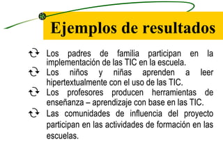 Ejemplos de resultados
 Los padres de familia participan en la
  implementación de las TIC en la escuela.
 Los niños y niñas aprenden a leer
  hipertextualmente con el uso de las TIC.
 Los profesores producen herramientas de
  enseñanza – aprendizaje con base en las TIC.
 Las comunidades de influencia del proyecto
  participan en las actividades de formación en las
  escuelas.
 