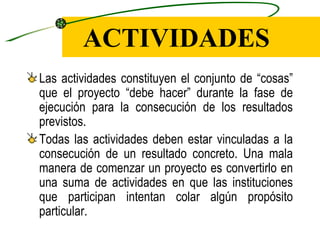 ACTIVIDADES
Las actividades constituyen el conjunto de “cosas”
que el proyecto “debe hacer” durante la fase de
ejecución para la consecución de los resultados
previstos.
Todas las actividades deben estar vinculadas a la
consecución de un resultado concreto. Una mala
manera de comenzar un proyecto es convertirlo en
una suma de actividades en que las instituciones
que participan intentan colar algún propósito
particular.
 