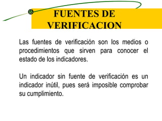 FUENTES DE
          VERIFICACION
Las fuentes de verificación son los medios o
procedimientos que sirven para conocer el
estado de los indicadores.

Un indicador sin fuente de verificación es un
indicador inútil, pues será imposible comprobar
su cumplimiento.
 